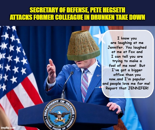 A little 'liquid courage' helps Pete get it all off his chest... | SECRETARY OF DEFENSE, PETE HEGSETH ATTACKS FORMER COLLEAGUE IN DRUNKEN TAKE DOWN; I know you are laughing at me Jennifer. You laughed at me at Fox and I can tell you are trying to make a fool of me now!  But I've got a bigger office than you now,and I'm popular and people love me for me! 
Report that JENNIFER! | image tagged in impeach trump,government corruption,incompetence,drunk baby,trump is a moron | made w/ Imgflip meme maker
