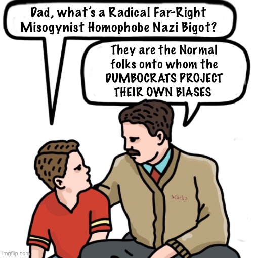 Righty —and other wise, logical thinking people— are the Screen | Dad, what’s a Radical Far-Right
Misogynist Homophobe Nazi Bigot? They are the Normal
folks onto whom the
DUMBOCRATS PROJECT
THEIR OWN BIASES; Marko | image tagged in memes,lefty has no principles no values,thats why they fall back on slurs slander,empty minded freaks,fjb voters kissmyass | made w/ Imgflip meme maker