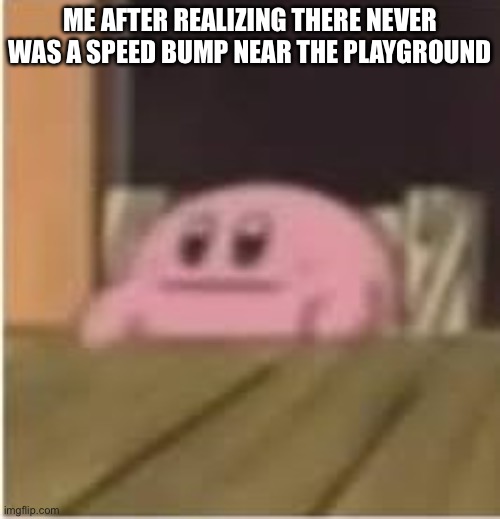 Kirby | ME AFTER REALIZING THERE NEVER WAS A SPEED BUMP NEAR THE PLAYGROUND | image tagged in kirby | made w/ Imgflip meme maker