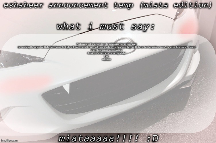 farewell message | I'm leaving to the airport to go to pakistan in just an hour gang
me reaching the airport will take three hours the flight will take around two n a half hours and me reaching my village will take me two hoursish so i won't be active for around 6+ hours
if anything occurs memechat me
thank you all and keep memeing safely!
love,
eshaheer | image tagged in eshaheer announcement temp miataaa d | made w/ Imgflip meme maker