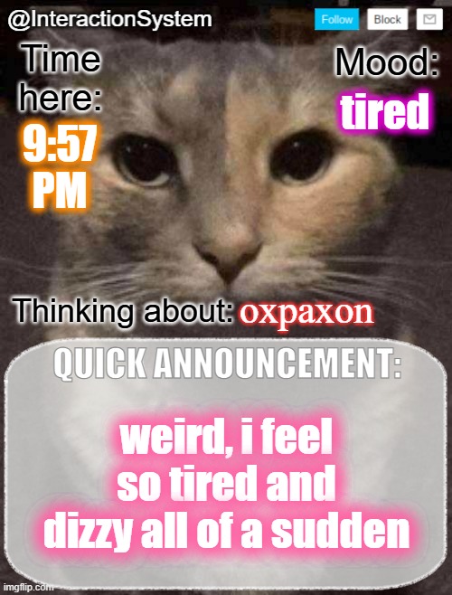 InteractionSystem's Quick Announcement Template | tired; 9:57
PM; oxpaxon; weird, i feel so tired and dizzy all of a sudden | image tagged in interactionsystem's quick announcement template,sans of topic | made w/ Imgflip meme maker