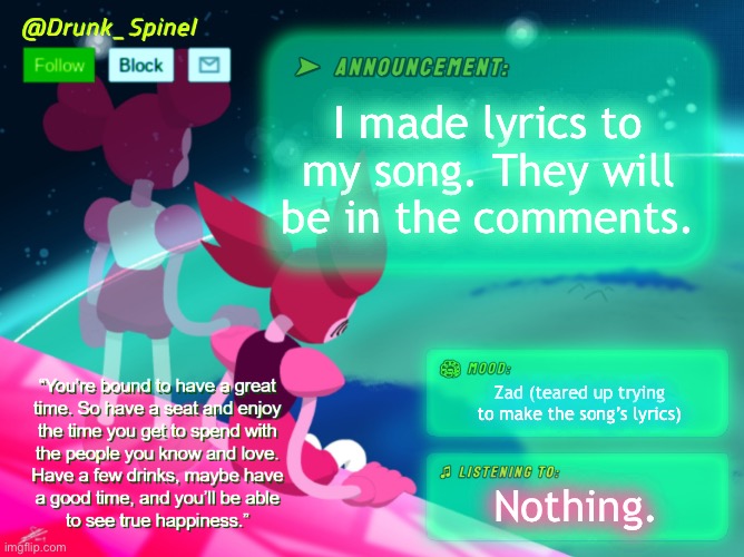 I made a song. It’s about guiding users who have been hurt to this stream. This is Spinel Seraphim’s Understream theme. | I made lyrics to my song. They will be in the comments. Zad (teared up trying to make the song’s lyrics); Nothing. | image tagged in drunk_spinel announcement template by interactionsystem | made w/ Imgflip meme maker