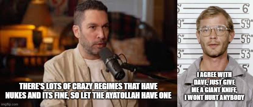 Its a pretty strange argument...but i get it, I suppose. Personally if you love martyrdom, you probably shouldnt have nukes. | I AGREE WITH DAVE, JUST GIVE ME A GIANT KNIFE, I WONT HURT ANYBODY; THERE'S LOTS OF CRAZY REGIMES THAT HAVE NUKES AND ITS FINE, SO LET THE AYATOLLAH HAVE ONE | image tagged in ayatollah,netanyahu,trump,iran | made w/ Imgflip meme maker