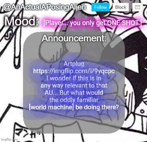 whatever do you mean "world machine"? It's just a silly cat that occasionally glitches out! | [Player... you only get ONE SHOT.]; Artplug https://imgflip.com/i/9yqcpc
I wonder if this is in any way relevant to that AU... But what would the oddly familiar [world machine] be doing there? | image tagged in anactualaposingalien announce template by interactionsystem,sans of topic | made w/ Imgflip meme maker