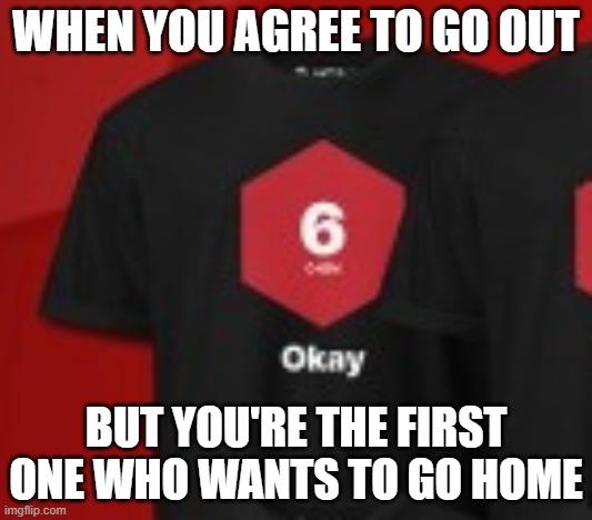 "Okay" shirt | WHEN YOU AGREE TO GO OUT; BUT YOU'RE THE FIRST ONE WHO WANTS TO GO HOME | image tagged in okay shirt | made w/ Imgflip meme maker