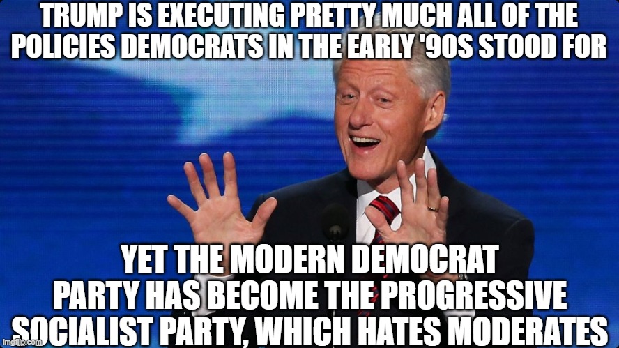bill clinton | TRUMP IS EXECUTING PRETTY MUCH ALL OF THE POLICIES DEMOCRATS IN THE EARLY '90S STOOD FOR YET THE MODERN DEMOCRAT PARTY HAS BECOME THE PROGRE | image tagged in bill clinton | made w/ Imgflip meme maker