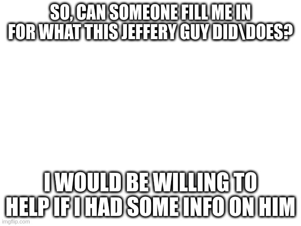 SO, CAN SOMEONE FILL ME IN FOR WHAT THIS JEFFERY GUY DID\DOES? I WOULD BE WILLING TO HELP IF I HAD SOME INFO ON HIM | image tagged in memes | made w/ Imgflip meme maker