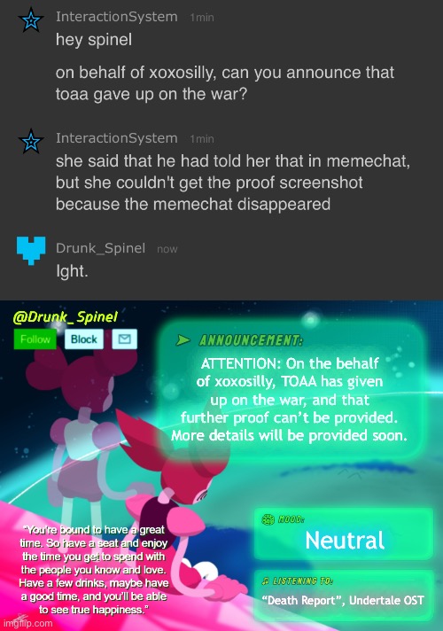 This is an Understream special report! Here’s Drunk_Spinel. | ATTENTION: On the behalf of xoxosilly, TOAA has given up on the war, and that further proof can’t be provided. More details will be provided soon. Neutral; “Death Report”, Undertale OST | image tagged in drunk_spinel announcement template by interactionsystem | made w/ Imgflip meme maker