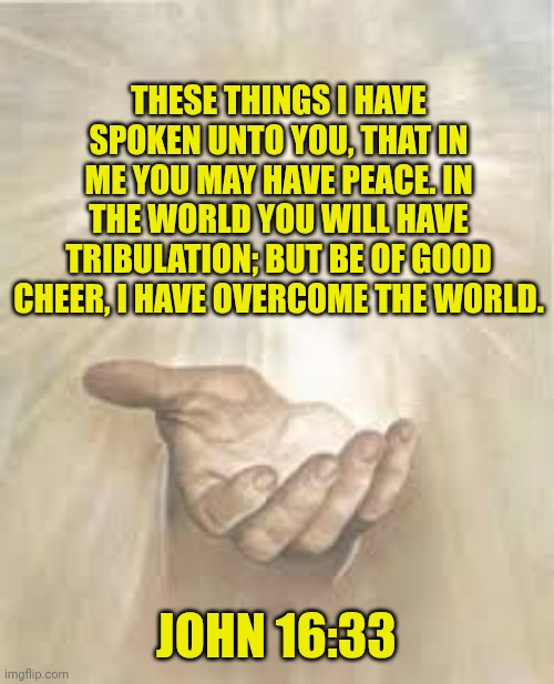 Jesus beckoning | THESE THINGS I HAVE SPOKEN UNTO YOU, THAT IN ME YOU MAY HAVE PEACE. IN THE WORLD YOU WILL HAVE TRIBULATION; BUT BE OF GOOD CHEER, I HAVE OVERCOME THE WORLD. JOHN 16:33 | image tagged in jesus beckoning | made w/ Imgflip meme maker