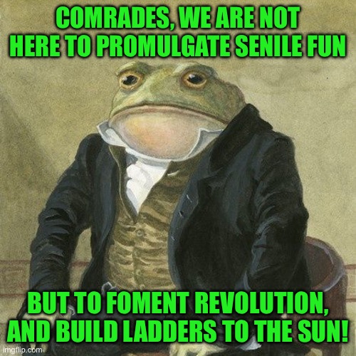 Gentlemen, it is with great pleasure to inform you that | COMRADES, WE ARE NOT HERE TO PROMULGATE SENILE FUN; BUT TO FOMENT REVOLUTION, AND BUILD LADDERS TO THE SUN! | image tagged in gentlemen it is with great pleasure to inform you that | made w/ Imgflip meme maker