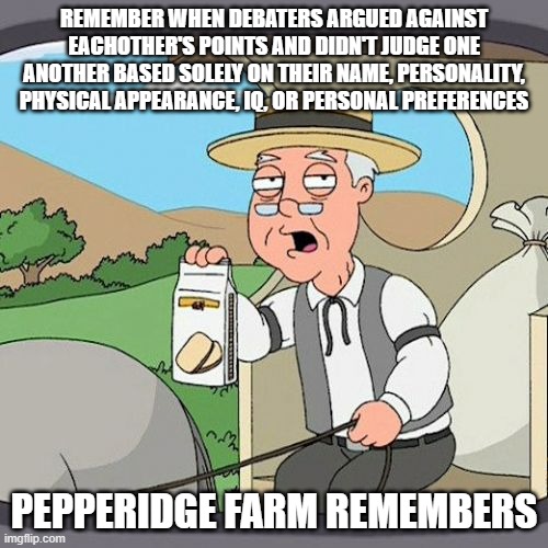 Where did debating go wrong? | REMEMBER WHEN DEBATERS ARGUED AGAINST EACHOTHER'S POINTS AND DIDN'T JUDGE ONE ANOTHER BASED SOLELY ON THEIR NAME, PERSONALITY, PHYSICAL APPEARANCE, IQ, OR PERSONAL PREFERENCES; PEPPERIDGE FARM REMEMBERS | image tagged in memes,pepperidge farm remembers,debating,judgement,arguments,personality | made w/ Imgflip meme maker