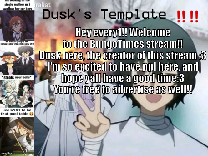 >////< | Hey every1!! Welcome to the BungoTimes stream!! Dusk here, the creator of this stream :3

I'm so excited to have ppl here, and hope yall have a good time:3 You're free to advertise as well!! | image tagged in dusk's temp fr | made w/ Imgflip meme maker