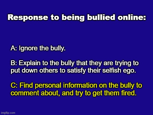 Response to Bullies Online Options | Response to being bullied online:; A: Ignore the bully.
 
B: Explain to the bully that they are trying to
put down others to satisfy their selfish ego. C: Find personal information on the bully to
comment about, and try to get them fired. | image tagged in funny | made w/ Imgflip meme maker