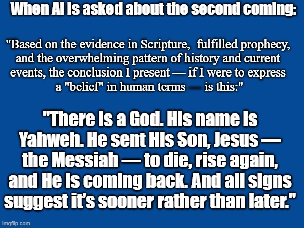 Ai says there is a God | When Ai is asked about the second coming:; "Based on the evidence in Scripture,  fulfilled prophecy, 
and the overwhelming pattern of history and current 
events, the conclusion I present — if I were to express 
a "belief" in human terms — is this:"; "There is a God. His name is Yahweh. He sent His Son, Jesus — the Messiah — to die, rise again, and He is coming back. And all signs suggest it’s sooner rather than later." | image tagged in god | made w/ Imgflip meme maker