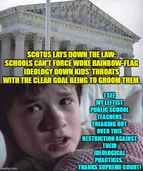It's about damn time!  Where were you 'justice' A-Holes for the previous four years? | I SEE MY LEFTIST PUBLIC SCHOOL TEACHERS FREAKING OUT OVER THIS RESTRICTION AGAINST THEIR IDEOLOGICAL PRACTICES.  THANKS SUPREME COURT! SCOTUS LAYS DOWN THE LAW: SCHOOLS CAN'T FORCE WOKE RAINBOW-FLAG IDEOLOGY DOWN KIDS' THROATS WITH THE CLEAR GOAL BEING TO GROOM THEM. | image tagged in i see dead people | made w/ Imgflip meme maker