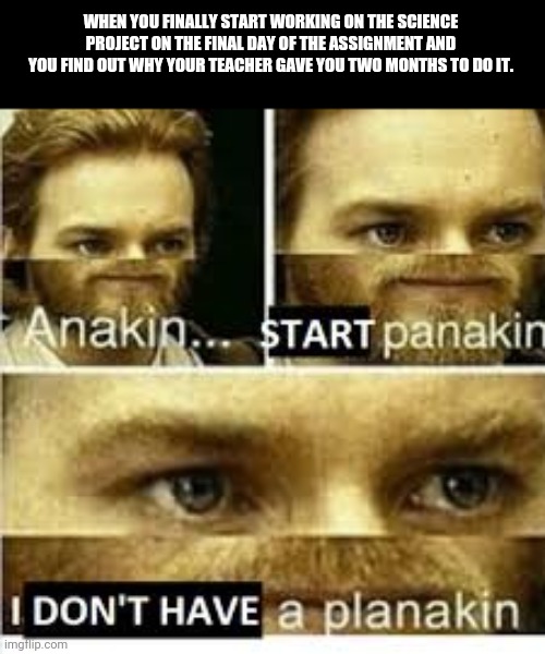 Anikan start panikan i dont have a planikan | WHEN YOU FINALLY START WORKING ON THE SCIENCE PROJECT ON THE FINAL DAY OF THE ASSIGNMENT AND YOU FIND OUT WHY YOUR TEACHER GAVE YOU TWO MONTHS TO DO IT. | image tagged in anikan start panikan i dont have a planikan | made w/ Imgflip meme maker