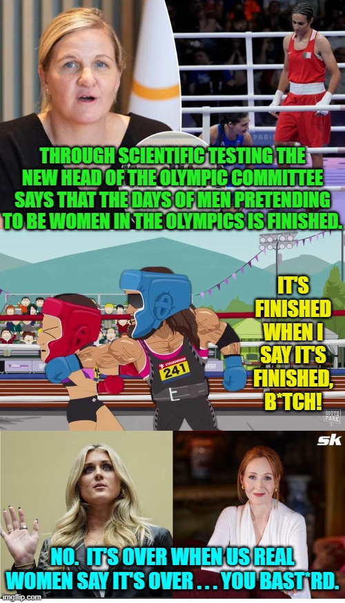So at least one insanity driven leftist nightmare and assault on culture . . . is finished. | THROUGH SCIENTIFIC TESTING THE NEW HEAD OF THE OLYMPIC COMMITTEE SAYS THAT THE DAYS OF MEN PRETENDING TO BE WOMEN IN THE OLYMPICS IS FINISHED. IT'S FINISHED WHEN I SAY IT'S FINISHED, B*TCH! NO.  IT'S OVER WHEN US REAL WOMEN SAY IT'S OVER . . . YOU BAST*RD. | image tagged in yep | made w/ Imgflip meme maker