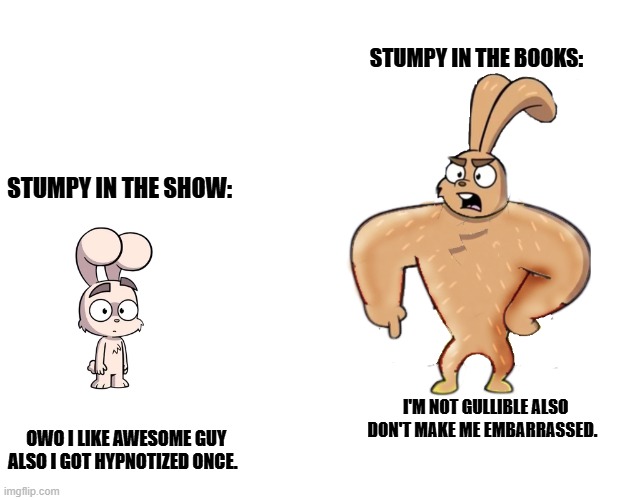 cheems vs buff doge SDBL meme | STUMPY IN THE BOOKS:; STUMPY IN THE SHOW:; OWO I LIKE AWESOME GUY ALSO I GOT HYPNOTIZED ONCE. I'M NOT GULLIBLE ALSO DON'T MAKE ME EMBARRASSED. | image tagged in buff doge vs cheems,buff doge vs crying cheems | made w/ Imgflip meme maker
