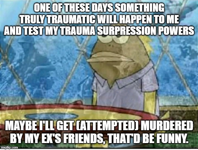 me reminding myself I am not THAT traumatized | ONE OF THESE DAYS SOMETHING TRULY TRAUMATIC WILL HAPPEN TO ME AND TEST MY TRAUMA SURPRESSION POWERS; MAYBE I'LL GET (ATTEMPTED) MURDERED BY MY EX'S FRIENDS, THAT'D BE FUNNY. | image tagged in flashbacks | made w/ Imgflip meme maker