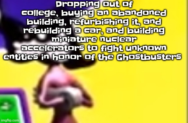 Highkey pissed as hell | Dropping out of college, buying an abandoned building, refurbishing it, and rebuilding a car, and building miniature nuclear accelerators to fight unknown entities in honor of the Ghostbusters | image tagged in highkey pissed as hell | made w/ Imgflip meme maker