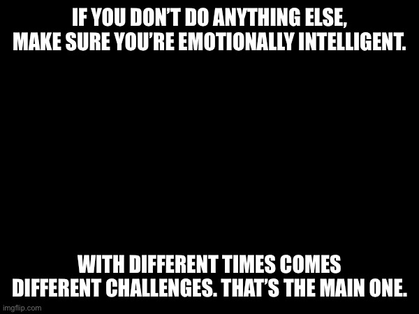 feelings | IF YOU DON’T DO ANYTHING ELSE, MAKE SURE YOU’RE EMOTIONALLY INTELLIGENT. WITH DIFFERENT TIMES COMES DIFFERENT CHALLENGES. THAT’S THE MAIN ONE. | image tagged in emotions | made w/ Imgflip meme maker