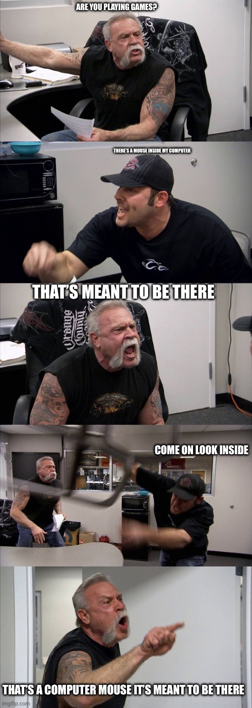 American Chopper Argument Meme | ARE YOU PLAYING GAMES? THERE’S A MOUSE INSIDE MY COMPUTER; THAT’S MEANT TO BE THERE; COME ON LOOK INSIDE; THAT’S A COMPUTER MOUSE IT’S MEANT TO BE THERE | image tagged in memes,american chopper argument | made w/ Imgflip meme maker
