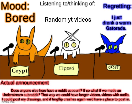 Good idea or nah? | Random yt videos; I just drank a warm Gatorade. Bored; Does anyone else here have a reddit account? If so what if we made an Understream subreddit? That way we could have longer videos, videos with audio, I could post my drawings, and if Imgflip crashes again we'd have a place to post in. | image tagged in dungeonkeeper announcement temp,sans of topic | made w/ Imgflip meme maker