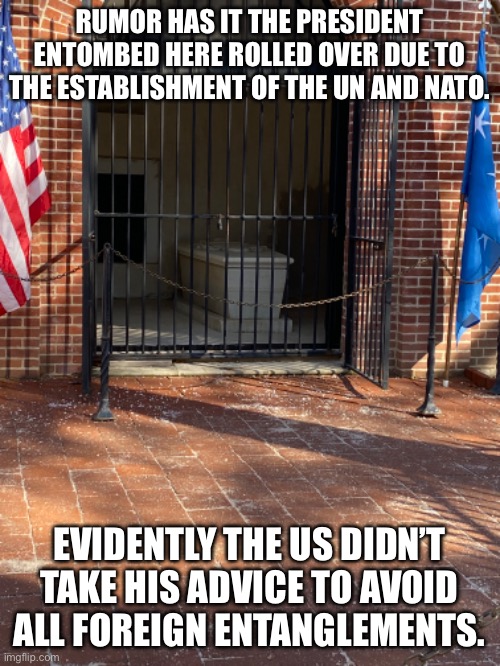 RUMOR HAS IT THE PRESIDENT ENTOMBED HERE ROLLED OVER DUE TO THE ESTABLISHMENT OF THE UN AND NATO. EVIDENTLY THE US DIDN’T TAKE HIS ADVICE TO AVOID ALL FOREIGN ENTANGLEMENTS. | image tagged in washingtons tomb | made w/ Imgflip meme maker