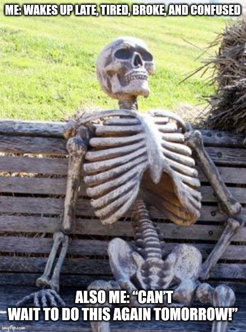 Waiting Skeleton | ME: WAKES UP LATE, TIRED, BROKE, AND CONFUSED; ALSO ME: “CAN’T WAIT TO DO THIS AGAIN TOMORROW!” | image tagged in memes,waiting skeleton | made w/ Imgflip meme maker