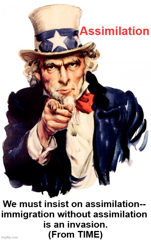 Deep Thoughts About a Major Problem in America & One of The Most Important Issues of Our Time | Assimilation; We must insist on assimilation-- 
immigration without assimilation 
is an invasion.
(From TIME) | image tagged in uncle sam,assimilation,discussion,civilized discussion,american values,traditions | made w/ Imgflip meme maker