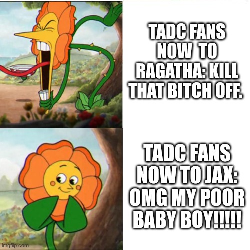 bro chill ragatha does not deserve the hate. | TADC FANS NOW  TO RAGATHA: KILL THAT BITCH OFF. TADC FANS NOW TO JAX: OMG MY POOR BABY BOY!!!!! | image tagged in cuphead flower | made w/ Imgflip meme maker