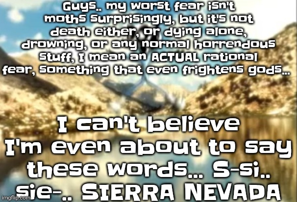 Sierra, Nevada is a truly terrifying place. | Guys.. my worst fear isn't moths surprisingly, but it's not death either, or dying alone, drowning, or any normal horrendous stuff, I mean an ACTUAL rational fear, something that even frightens gods... I can't believe I'm even about to say these words... S-si.. sie-.. SIERRA NEVADA | image tagged in sierra nevada is a truly terrifying place | made w/ Imgflip meme maker