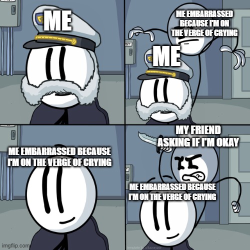 The title says something | ME EMBARRASSED BECAUSE I'M ON THE VERGE OF CRYING; ME; ME; MY FRIEND ASKING IF I'M OKAY; ME EMBARRASSED BECAUSE I'M ON THE VERGE OF CRYING; ME EMBARRASSED BECAUSE I'M ON THE VERGE OF CRYING | image tagged in henry stickmin | made w/ Imgflip meme maker