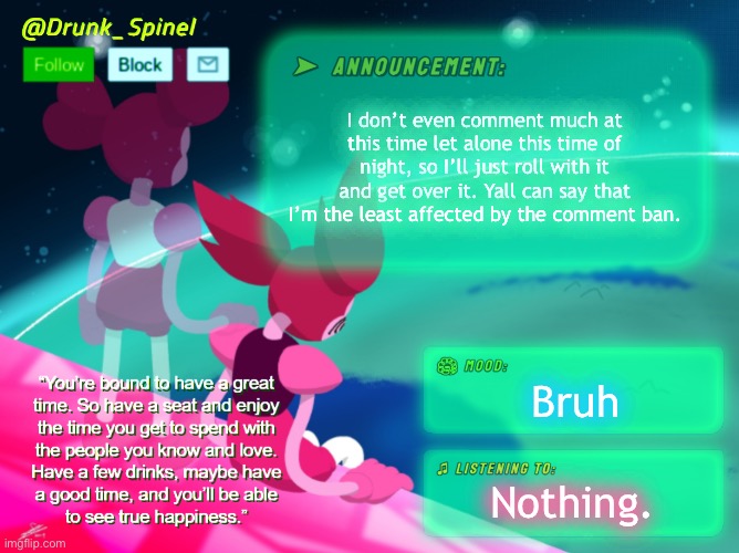 See ya tomorrow, ig. I’ll just be on PolyBuzz or Talkie. (Aight bye- Sherlock) (ROBLOX MODS BE LIKE! -Spinel) | I don’t even comment much at this time let alone this time of night, so I’ll just roll with it and get over it. Yall can say that I’m the least affected by the comment ban. Bruh; Nothing. | image tagged in drunk_spinel announcement template by interactionsystem | made w/ Imgflip meme maker