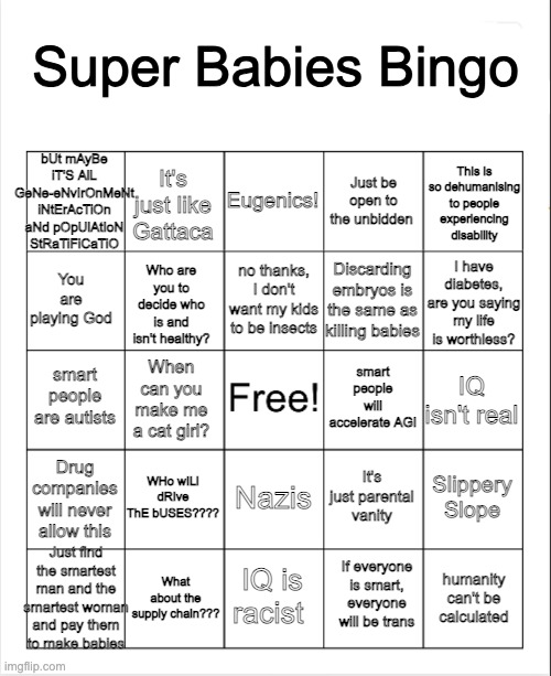 Super Babies Bingo | Super Babies Bingo; bUt mAyBe iT'S AlL GeNe-eNvIrOnMeNt iNtErAcTiOn aNd pOpUlAtIoN StRaTiFiCaTiO; Eugenics! This is so dehumanising to people experiencing disability; It's just like Gattaca; Just be open to the unbidden; I have diabetes, are you saying my life is worthless? no thanks, I don't want my kids to be insects; You are playing God; Who are you to decide who is and isn't healthy? Discarding embryos is the same as killing babies; smart people will accelerate AGI; smart people are autists; IQ isn't real; When can you make me a cat girl? WHo wILl dRIve ThE bUSES???? Drug companies will never allow this; Slippery Slope; It's just parental vanity; Nazis; Just find the smartest man and the smartest woman and pay them to make babies; What about the supply chain??? IQ is racist; humanity can't be calculated; If everyone is smart, everyone will be trans | image tagged in blank bingo | made w/ Imgflip meme maker