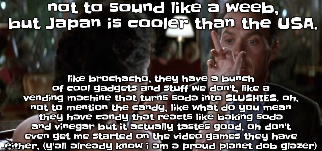 this is it | not to sound like a weeb, but Japan is cooler than the USA. like brochacho, they have a bunch of cool gadgets and stuff we don't, like a vending machine that turns soda into SLUSHIES. oh, not to mention the candy, like what do you mean they have candy that reacts like baking soda and vinegar but it actually tastes good, oh don't even get me started on the video games they have either, (y'all already know i am a proud planet dob glazer) | image tagged in this is it | made w/ Imgflip meme maker