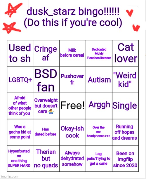 Teehee | dusk_starz bingo!!!!!!
(Do this if you're cool); Cat lover; Used to sh; Cringe af; Milk before cereal; Dedicated Moldy Peaches listener; Pushover fr; LGBTQ+; BSD fan; Autism; "Weird kid"; Arggh; Single; Afraid of what other people think of you; Overweight but doesn't care 🤷‍♂️; Has dated before; Over the ear headphones >>>; Was a gacha kid at some point; Okay-ish cook; Running off hopes and dreams; Therian but no quads; Always dehydrated somehow; Leg pain/Trying to get a cane; Hyperfixated on one thing SUPER HARD; Been on imgflip since 2020 | image tagged in dusk_starz bingo | made w/ Imgflip meme maker