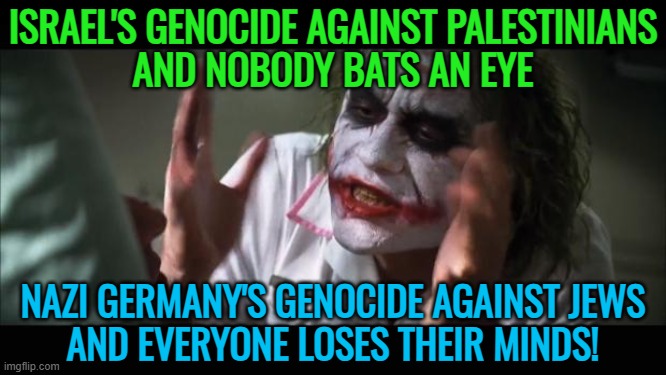 Israel's Genocide Against Palestinians And Nobody Bats An Eye | ISRAEL'S GENOCIDE AGAINST PALESTINIANS
AND NOBODY BATS AN EYE; NAZI GERMANY'S GENOCIDE AGAINST JEWS
AND EVERYONE LOSES THEIR MINDS! | image tagged in memes,and everybody loses their minds,hypocrisy,world war 2,genocide,palestine | made w/ Imgflip meme maker
