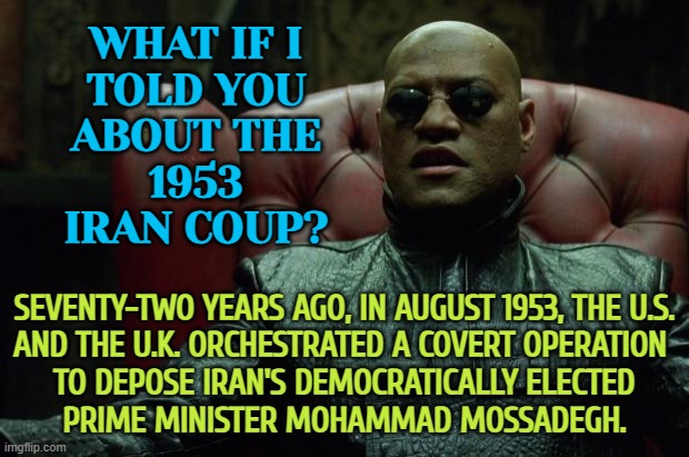 1953 Iran Coup | WHAT IF I
TOLD YOU
ABOUT THE
1953
IRAN COUP? SEVENTY-TWO YEARS AGO, IN AUGUST 1953, THE U.S.
AND THE U.K. ORCHESTRATED A COVERT OPERATION 
TO DEPOSE IRAN'S DEMOCRATICALLY ELECTED
PRIME MINISTER MOHAMMAD MOSSADEGH. | image tagged in matrix morpheus,iran,evil government,middle east,anti-religion,history | made w/ Imgflip meme maker