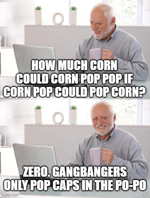 Gangsta Pop | HOW MUCH CORN COULD CORN POP POP IF CORN POP COULD POP CORN? ZERO. GANGBANGERS ONLY POP CAPS IN THE PO-PO | image tagged in old man cup of coffee,joe biden,popcorn | made w/ Imgflip meme maker