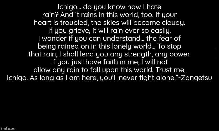 The Blue | Ichigo... do you know how I hate rain? And it rains in this world, too. If your heart is troubled, the skies will become cloudy. If you grieve, it will rain ever so easily. I wonder if you can understand... the fear of being rained on in this lonely world... To stop that rain, I shall lend you any strength, any power. If you just have faith in me, I will not allow any rain to fall upon this world. Trust me, Ichigo. As long as I am here, you'll never fight alone.”-Zangetsu | image tagged in the blue | made w/ Imgflip meme maker