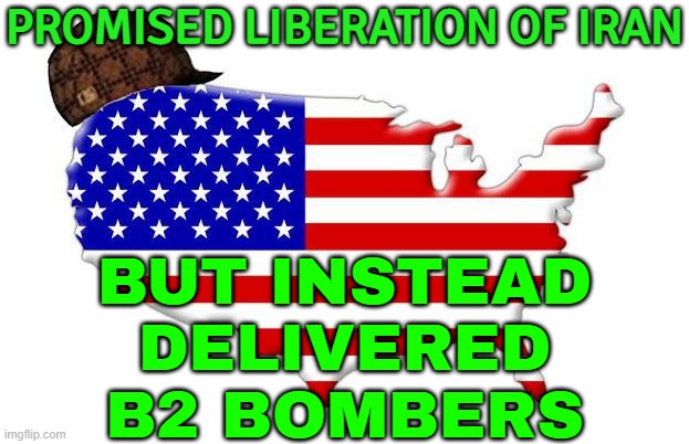 The US Promised Liberation, But Delivered B2 Bombers | PROMISED LIBERATION OF IRAN; BUT INSTEAD
DELIVERED
B2 BOMBERS | image tagged in scumbag america,donald trump,world war 3,democracy,anti-religion,nuclear power | made w/ Imgflip meme maker