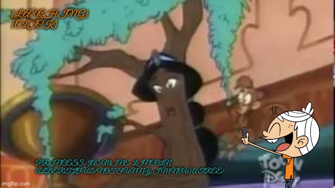 Lincoln Laughing at Jasmine after Being a Tree (CC) | [LAUGHING]
[CLICK]; PRINCESS JASMINE: LINCOLN ALBERT LOUD! NOT FUNNY! I’M NOW A TREE! | image tagged in the loud house,nickelodeon,lincoln loud,princess,disney princess,disney | made w/ Imgflip meme maker