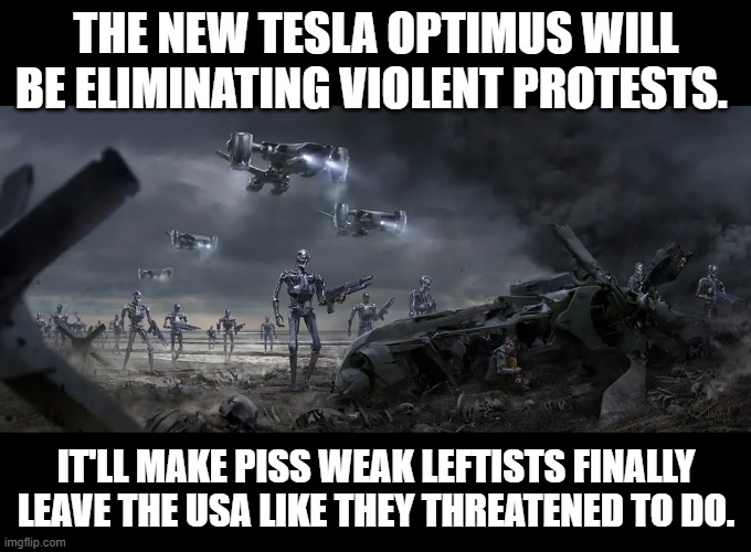 The new Tesla Optimus | THE NEW TESLA OPTIMUS WILL BE ELIMINATING VIOLENT PROTESTS. IT'LL MAKE PISS WEAK LEFTISTS FINALLY LEAVE THE USA LIKE THEY THREATENED TO DO. | image tagged in tesla,tesla optimus,terminator | made w/ Imgflip meme maker
