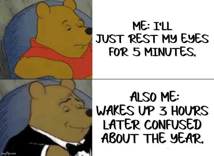 Tuxedo Winnie The Pooh | ME: I’LL JUST REST MY EYES FOR 5 MINUTES. ALSO ME: WAKES UP 3 HOURS LATER CONFUSED ABOUT THE YEAR. | image tagged in memes,tuxedo winnie the pooh | made w/ Imgflip meme maker