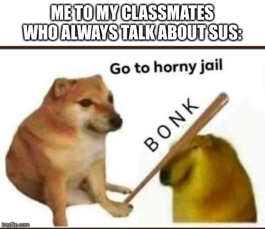 go to jail | ME TO MY CLASSMATES WHO ALWAYS TALK ABOUT SUS: | image tagged in go to horny jail | made w/ Imgflip meme maker