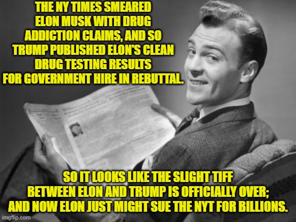 Please do just that Elon. | THE NY TIMES SMEARED ELON MUSK WITH DRUG ADDICTION CLAIMS, AND SO TRUMP PUBLISHED ELON'S CLEAN DRUG TESTING RESULTS FOR GOVERNMENT HIRE IN REBUTTAL. SO IT LOOKS LIKE THE SLIGHT TIFF BETWEEN ELON AND TRUMP IS OFFICIALLY OVER; AND NOW ELON JUST MIGHT SUE THE NYT FOR BILLIONS. | image tagged in 50's newspaper | made w/ Imgflip meme maker