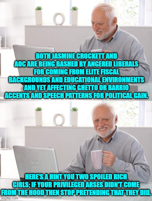 It's the equivalent of some ex-military service politicians making Stolen Valor claims. | BOTH JASMINE CROCKETT AND AOC ARE BEING BASHED BY ANGERED LIBERALS FOR COMING FROM ELITE FISCAL BACKGROUNDS AND EDUCATIONAL ENVIRONMENTS AND YET AFFECTING GHETTO OR BARRIO ACCENTS AND SPEECH PATTERNS FOR POLITICAL GAIN. HERE'S A HINT YOU TWO SPOILED RICH GIRLS; IF YOUR PRIVILEGED ARSES DIDN'T COME FROM THE HOOD THEN STOP PRETENDING THAT THEY DID. | image tagged in old man cup of coffee | made w/ Imgflip meme maker