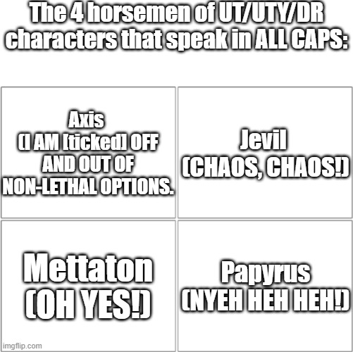 IDK what to put here :-) | The 4 horsemen of UT/UTY/DR characters that speak in ALL CAPS:; Axis 
(I AM [ticked] OFF AND OUT OF NON-LETHAL OPTIONS. Jevil 
(CHAOS, CHAOS!); Mettaton
(OH YES!); Papyrus
(NYEH HEH HEH!) | image tagged in the 4 horsemen of,repost,all caps,undertale | made w/ Imgflip meme maker