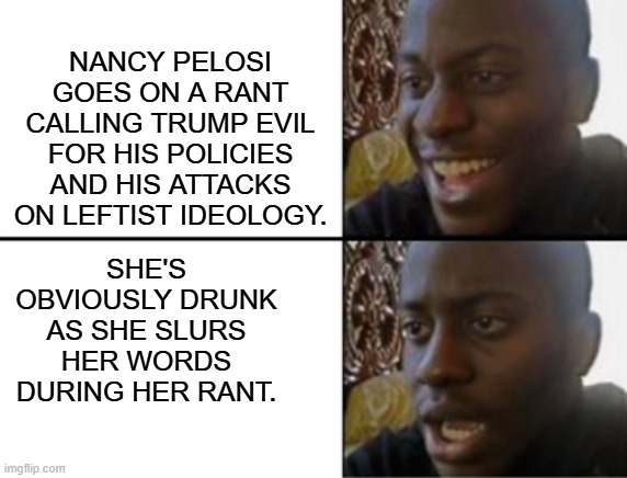 The Left's revered 'leadership' on full display. | NANCY PELOSI GOES ON A RANT CALLING TRUMP EVIL FOR HIS POLICIES AND HIS ATTACKS ON LEFTIST IDEOLOGY. SHE'S OBVIOUSLY DRUNK AS SHE SLURS HER WORDS DURING HER RANT. | image tagged in oh yeah oh no | made w/ Imgflip meme maker